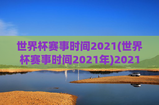 世界杯赛事时间2021(世界杯赛事时间2021年)2021年世界杯赛事时间安排