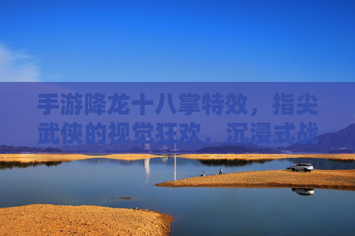 手游降龙十八掌特效，指尖武侠的视觉狂欢，沉浸式战斗的极致体验，手游降龙十八掌特效，指尖武侠的视觉狂欢，沉浸式战斗的极致体验