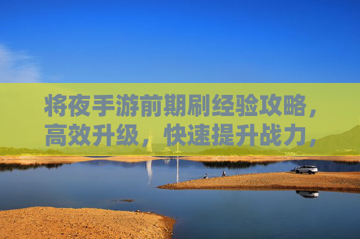将夜手游前期刷经验攻略，高效升级，快速提升战力，将夜手游前期刷经验攻略，高效升级，快速提升战力
