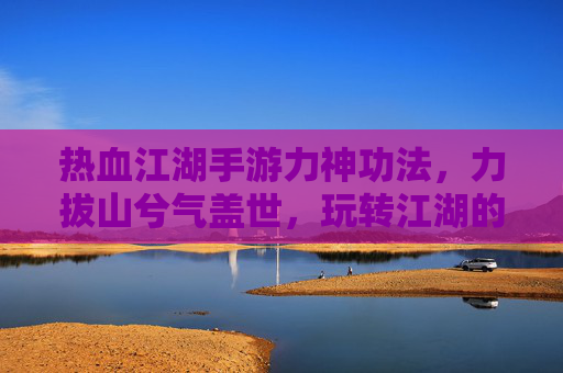 热血江湖手游力神功法,力拔山兮气盖世,玩转江湖的终极力量体系