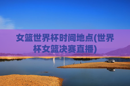女篮世界杯时间地点(世界杯女篮决赛直播)