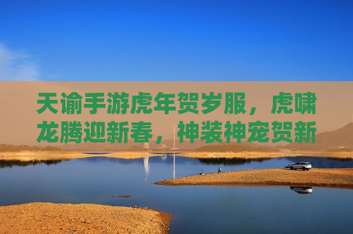 天谕手游虎年贺岁服，虎啸龙腾迎新春，神装神宠贺新年