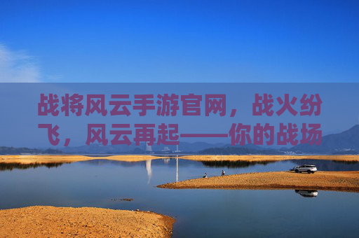 战将风云手游官网，战火纷飞，风云再起——你的战场入口与策略指南，战将风云手游官网，战火纷飞，风云再起——你的战场入口与策略指南