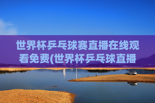 世界杯乒乓球赛直播在线观看免费(世界杯乒乓球直播)世界杯乒乓球赛直播在线观看免费，实时赛事直播