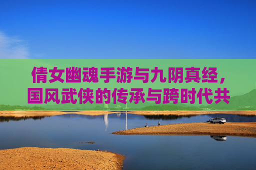倩女幽魂手游与九阴真经，国风武侠的传承与跨时代共舞