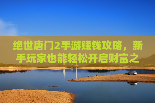 绝世唐门2手游赚钱攻略，新手玩家也能轻松开启财富之路，绝世唐门2手游赚钱攻略，新手玩家轻松开启财富之路