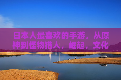 日本人最喜欢的手游,从原神到怪物猎人,崛起,文化融合与休闲乐趣的完美平衡,从原神到怪物猎人,日本手游崛起与文化融合的休闲乐趣平衡