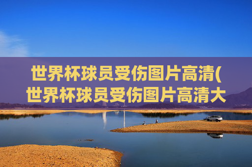 世界杯球员受伤图片高清(世界杯球员受伤图片高清大图)