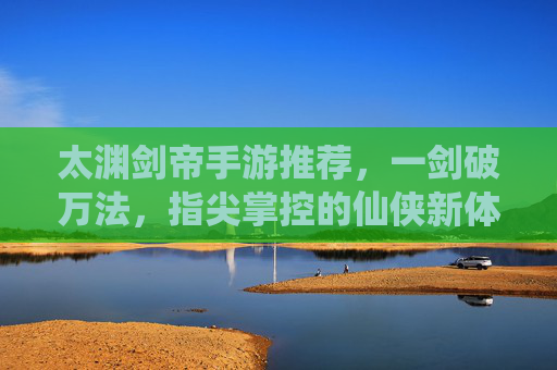 太渊剑帝手游推荐,一剑破万法,指尖掌控的仙侠新体验!