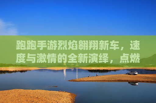 跑跑手游烈焰翱翔新车，速度与激情的全新演绎，点燃赛道热血！跑跑手游烈焰翱翔新车，速度与激情的赛道热血新篇
