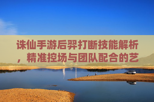 诛仙手游后羿打断技能解析,精准控场与团队配合的艺术,诛仙手游后羿打断技能解析,精准控场与团队配合的艺术