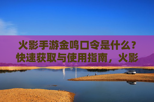 火影手游金鸣口令是什么?快速获取与使用指南,火影手游金鸣口令是什么?快速获取与使用指南