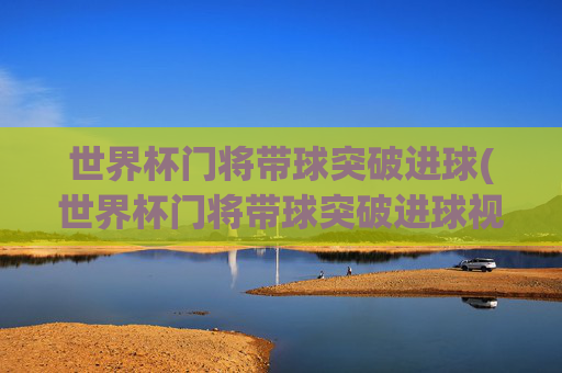 世界杯门将带球突破进球(世界杯门将带球突破进球视频)