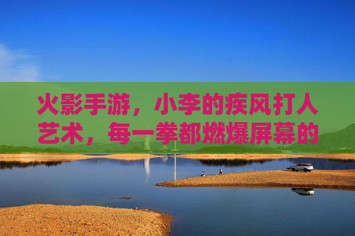 火影手游,小李的疾风打人艺术,每一拳都燃爆屏幕的青春热血