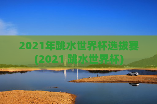 2021年跳水世界杯选拔赛(2021 跳水世界杯)