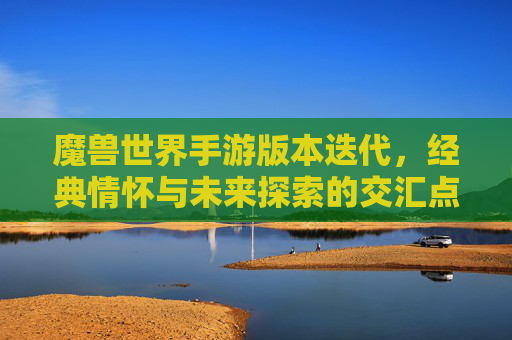 魔兽世界手游版本迭代,经典情怀与未来探索的交汇点,魔兽世界手游版本迭代,经典情怀与未来探索的交汇点