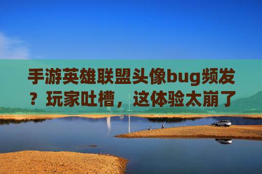手游英雄联盟头像bug频发？玩家吐槽，这体验太崩了！——从头像加载到角色错位，社交体验成灾难，手游英雄联盟头像加载、角色错位等bug频发？玩家社交体验成灾难，这体验太崩了！