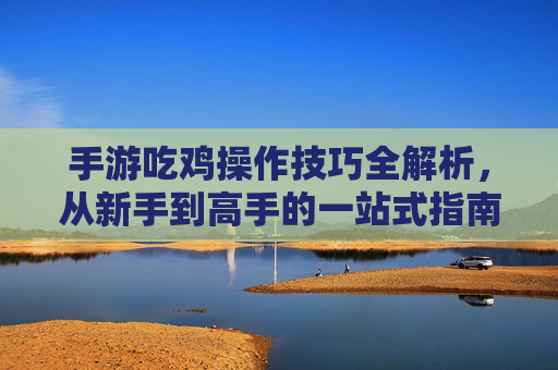 手游吃鸡操作技巧全解析，从新手到高手的一站式指南，手游吃鸡操作技巧全解析，从新手到高手的一站式指南