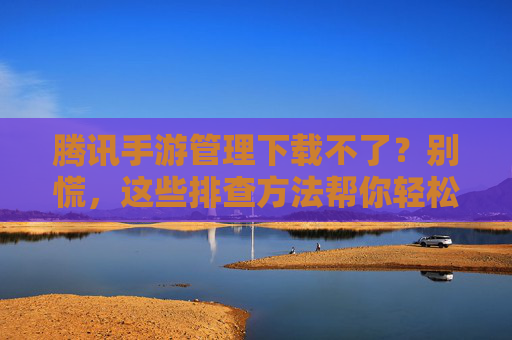 腾讯手游管理下载不了?别慌,这些排查方法帮你轻松解决!腾讯手游管理下载不了?别慌,这些排查方法帮你轻松解决!