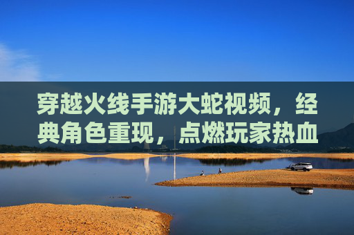 穿越火线手游大蛇视频，经典角色重现，点燃玩家热血竞技激情，穿越火线手游大蛇视频，经典角色重现，点燃玩家热血竞技激情
