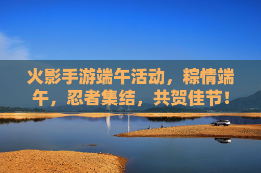 火影手游端午活动，粽情端午，忍者集结，共贺佳节！火影手游端午活动，粽情端午，忍者集结，共贺佳节！