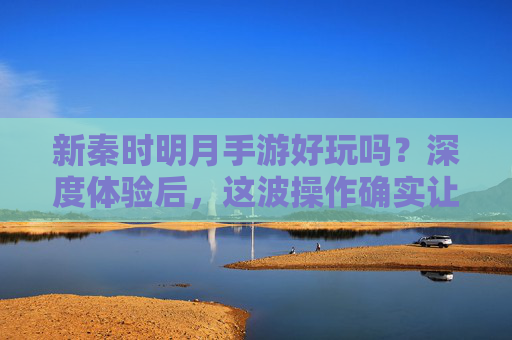 新秦时明月手游好玩吗？深度体验后，这波操作确实让人心动！新秦时明月手游好玩吗？深度体验后，这波操作确实让人心动！