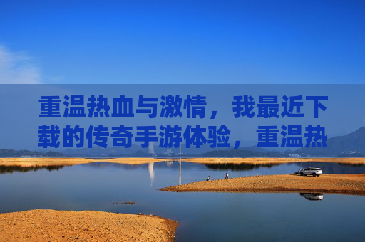 重温热血与激情，我最近下载的传奇手游体验，重温热血与激情，我最近下载的传奇手游体验