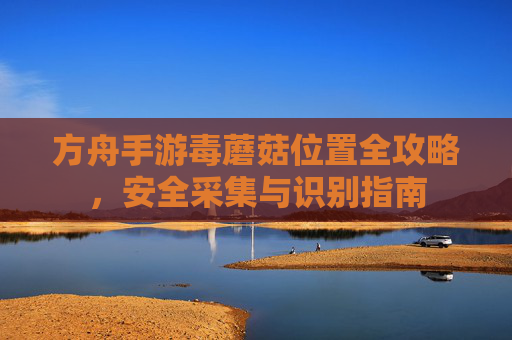 方舟手游毒蘑菇位置全攻略,安全采集与识别指南