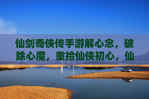 仙剑奇侠传手游解心念,破除心魔,重拾仙侠初心,仙剑奇侠传手游解心念,破除心魔,重拾仙侠初心