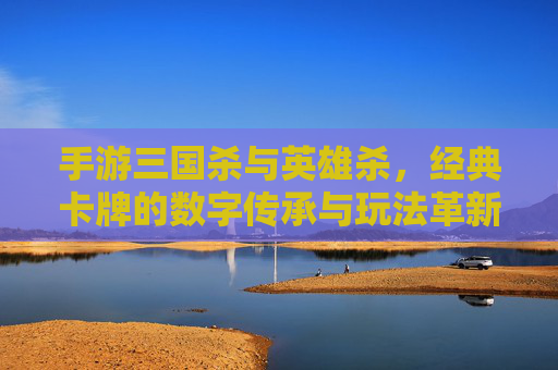 手游三国杀与英雄杀，经典卡牌的数字传承与玩法革新，手游三国杀与英雄杀，经典卡牌的数字传承与玩法革新