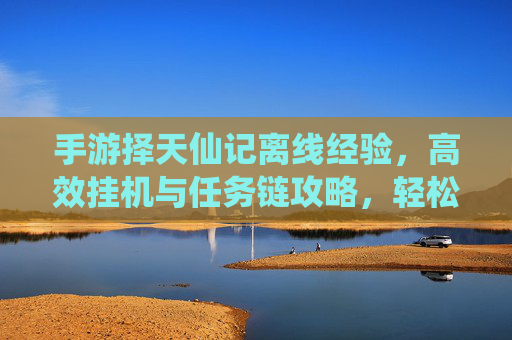 手游择天仙记离线经验，高效挂机与任务链攻略，轻松积累成长资源，择天仙记离线经验与挂机任务链攻略，高效积累成长资源