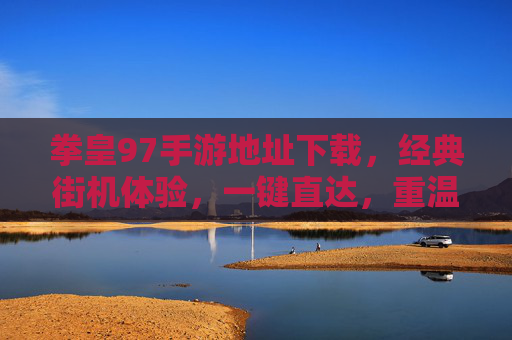 拳皇97手游地址下载，经典街机体验，一键直达，重温热血对决