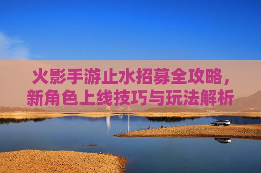 火影手游止水招募全攻略，新角色上线技巧与玩法解析