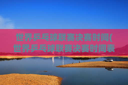 世界乒乓球联赛决赛时间(世界乒乓球联赛决赛时间表)世界乒乓球联赛决赛时间(世界乒乓球联赛决赛时间表)