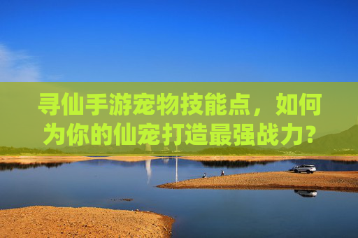 寻仙手游宠物技能点,如何为你的仙宠打造最强战力?寻仙手游宠物技能点,如何为你的仙宠打造最强战力?