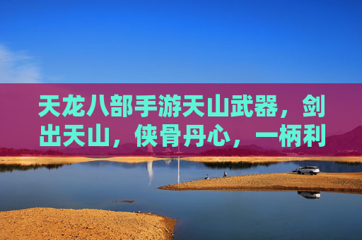 天龙八部手游天山武器,剑出天山,侠骨丹心,一柄利刃铸就江湖传奇,天龙八部手游天山武器,剑出天山,侠骨丹心,一柄利刃铸就江湖传奇