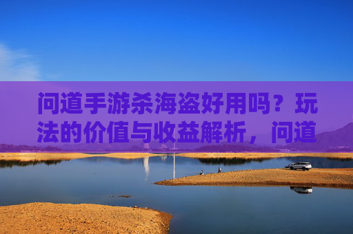 问道手游杀海盗好用吗?玩法的价值与收益解析,问道手游杀海盗好用吗?玩法的价值与收益解析