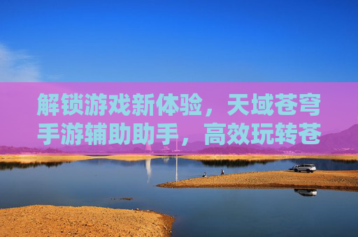 解锁游戏新体验，天域苍穹手游辅助助手，高效玩转苍穹世界，解锁游戏新体验，天域苍穹手游辅助助手，高效玩转苍穹世界
