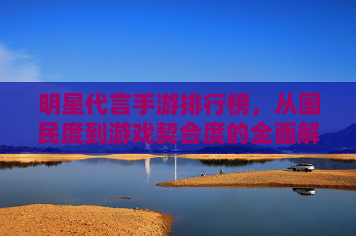 明星代言手游排行榜,从国民度到游戏契合度的全面解析,明星代言手游排行榜,从国民度到游戏契合度的全面解析