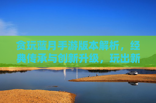 贪玩蓝月手游版本解析,经典传承与创新升级,玩出新花样