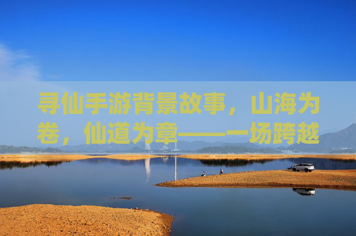 寻仙手游背景故事，山海为卷，仙道为章——一场跨越千年的修仙与宿命之旅，寻仙手游背景故事，山海为卷，仙道为章——一场跨越千年的修仙与宿命之旅