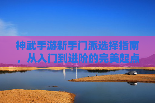 神武手游新手门派选择指南，从入门到进阶的完美起点
