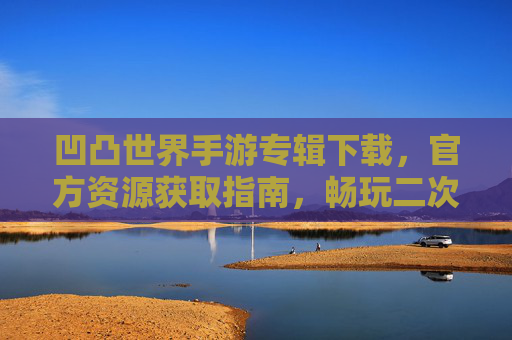 凹凸世界手游专辑下载，官方资源获取指南，畅玩二次元冒险