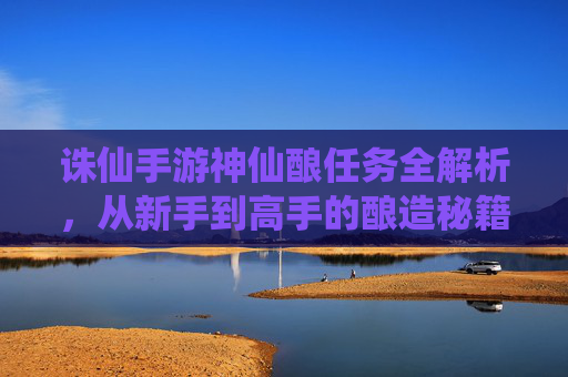 诛仙手游神仙酿任务全解析,从新手到高手的酿造秘籍与奖励指南,诛仙手游神仙酿任务全解析,从新手到高手的酿造秘籍与奖励指南