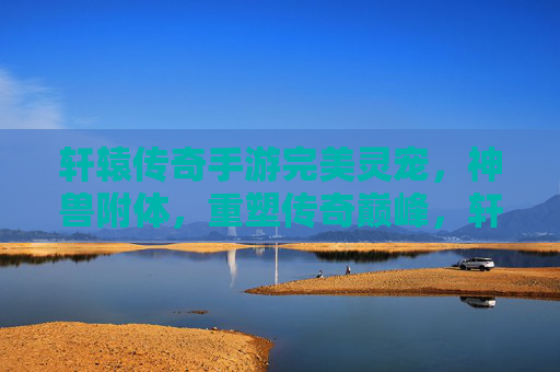 轩辕传奇手游完美灵宠,神兽附体,重塑传奇巅峰,轩辕传奇手游,完美灵宠神兽附体,重塑传奇巅峰