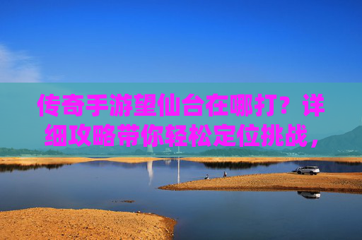 传奇手游望仙台在哪打？详细攻略带你轻松定位挑战，传奇手游望仙台在哪打？详细攻略带你轻松定位挑战