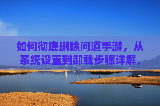 如何彻底删除问道手游,从系统设置到卸载步骤详解,如何彻底删除问道手游,从系统设置到卸载步骤详解