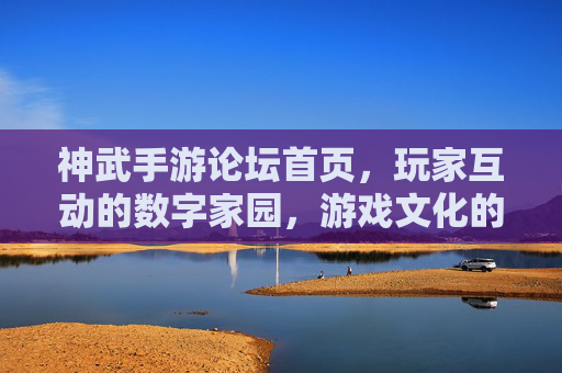 神武手游论坛首页,玩家互动的数字家园,游戏文化的传播核心,神武手游论坛首页,玩家互动的数字家园,游戏文化的传播核心