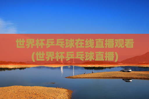 世界杯乒乓球在线直播观看(世界杯乒乓球直播)