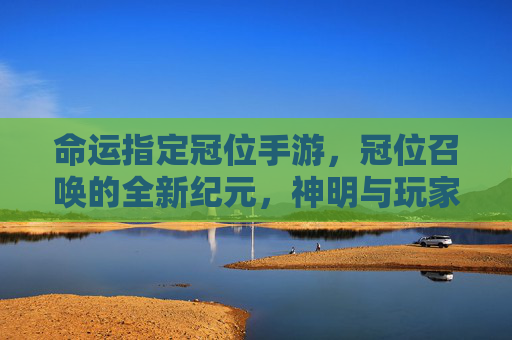 命运指定冠位手游，冠位召唤的全新纪元，神明与玩家的命运交响曲，命运指定冠位手游，冠位召唤的全新纪元，神明与玩家的命运交响曲